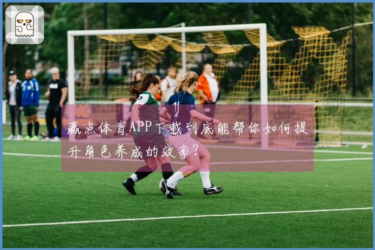 赢点体育APP下载到底能帮你如何提升角色养成的效率?
