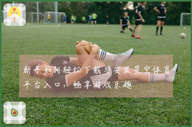 新手如何轻松下载与安装星空体育平台入口，畅享游戏乐趣