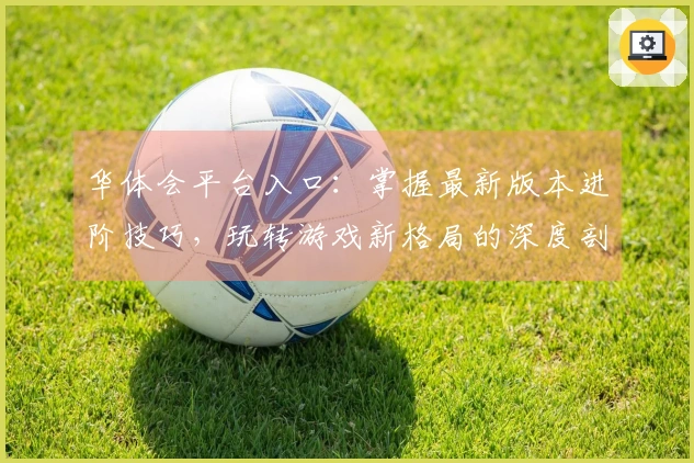 华体会平台入口：掌握最新版本进阶技巧，玩转游戏新格局的深度剖析